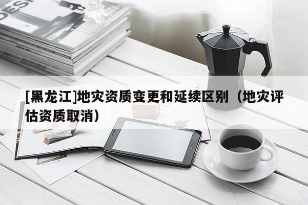 [黑龍江]地災資質變更和延續區別（地災評估資質取消）