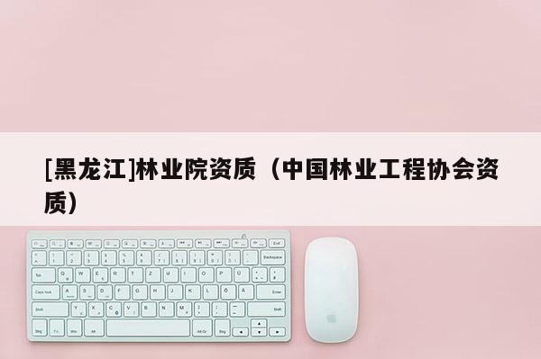 [黑龍江]林業(yè)院資質(zhì)（中國(guó)林業(yè)工程協(xié)會(huì)資質(zhì)）