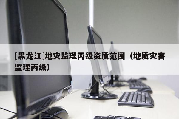 [黑龍江]地災監理丙級資質范圍（地質災害監理丙級）