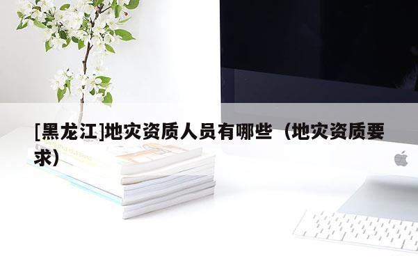 [黑龍江]地災資質人員有哪些（地災資質要求）