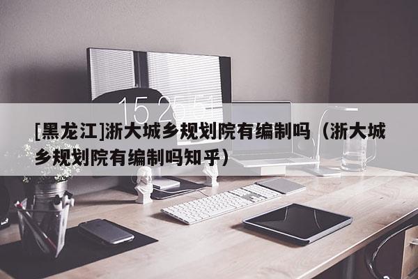 [黑龍江]浙大城鄉(xiāng)規(guī)劃院有編制嗎（浙大城鄉(xiāng)規(guī)劃院有編制嗎知乎）