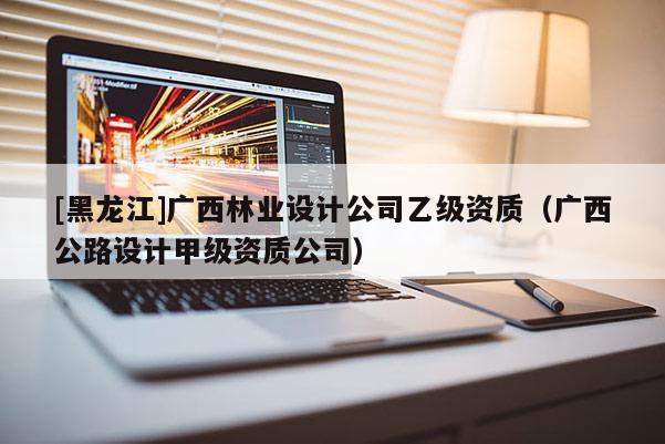 [黑龍江]廣西林業設計公司乙級資質（廣西公路設計甲級資質公司）
