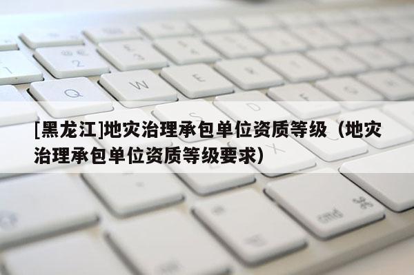 [黑龍江]地災治理承包單位資質等級（地災治理承包單位資質等級要求）