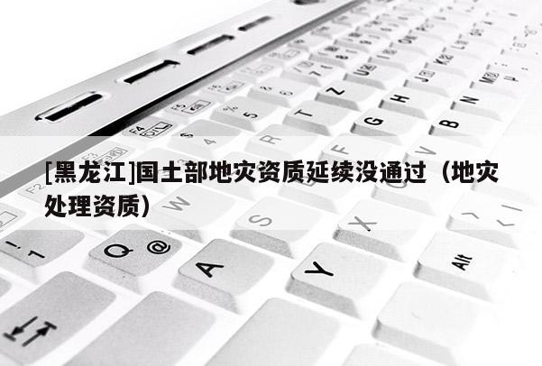 [黑龍江]國土部地災資質延續沒通過（地災處理資質）