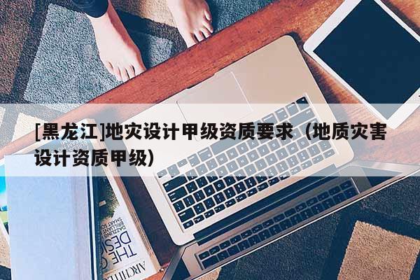 [黑龍江]地災設計甲級資質要求（地質災害設計資質甲級）