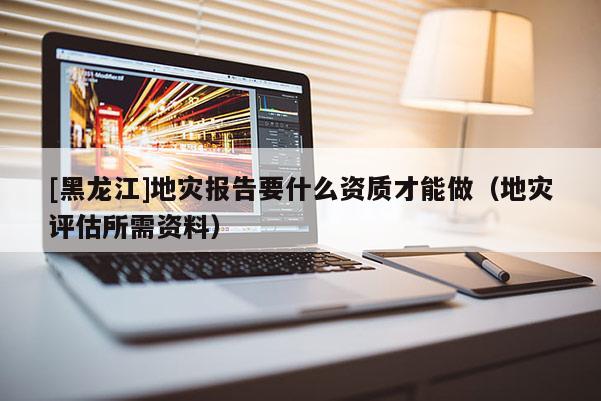 [黑龍江]地災報告要什么資質才能做（地災評估所需資料）