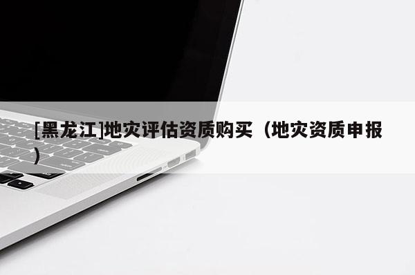 [黑龍江]地災評估資質購買（地災資質申報）