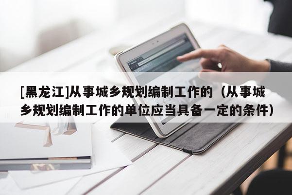 [黑龍江]從事城鄉規劃編制工作的（從事城鄉規劃編制工作的單位應當具備一定的條件）