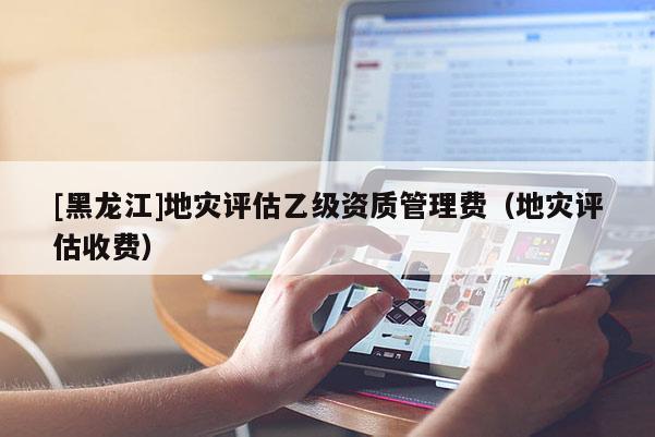 [黑龍江]地災評估乙級資質管理費（地災評估收費）