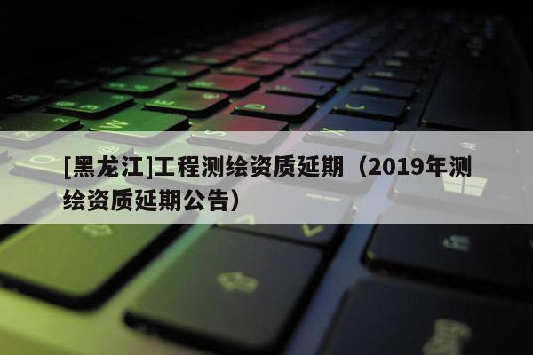 [黑龍江]工程測繪資質延期（2019年測繪資質延期公告）