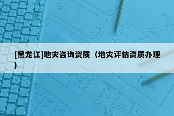 [黑龍江]地災(zāi)咨詢資質(zhì)（地災(zāi)評(píng)估資質(zhì)辦理）