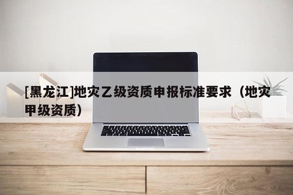 [黑龍江]地災乙級資質申報標準要求（地災甲級資質）