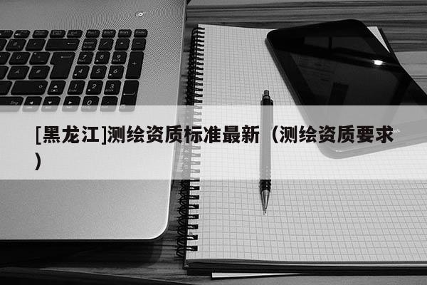 [黑龍江]測繪資質標準最新（測繪資質要求）