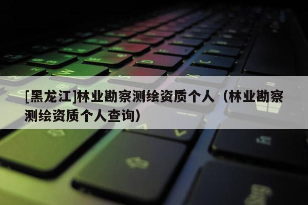 [黑龍江]林業勘察測繪資質個人（林業勘察測繪資質個人查詢）