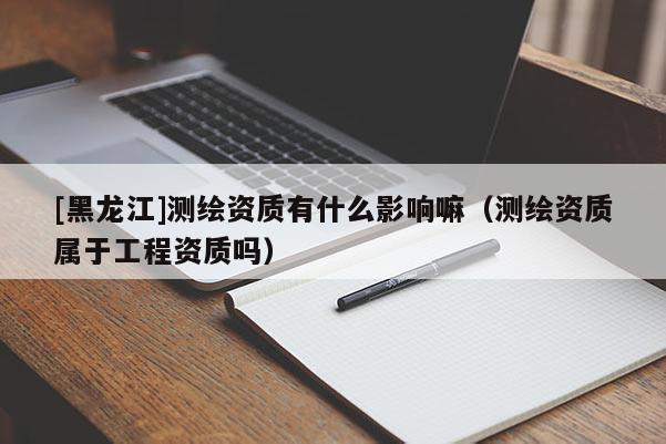 [黑龍江]測(cè)繪資質(zhì)有什么影響嘛（測(cè)繪資質(zhì)屬于工程資質(zhì)嗎）