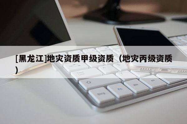 [黑龍江]地災資質甲級資質（地災丙級資質）