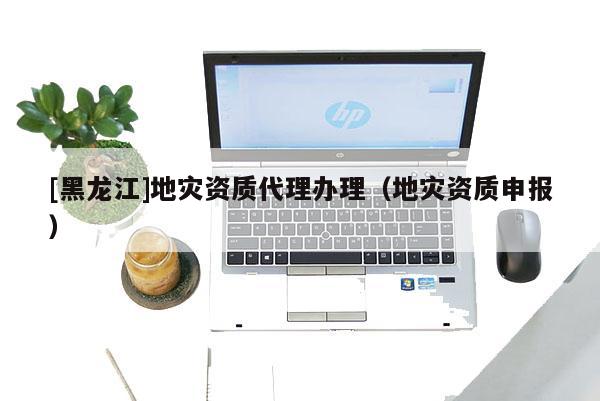 [黑龍江]地災資質代理辦理（地災資質申報）