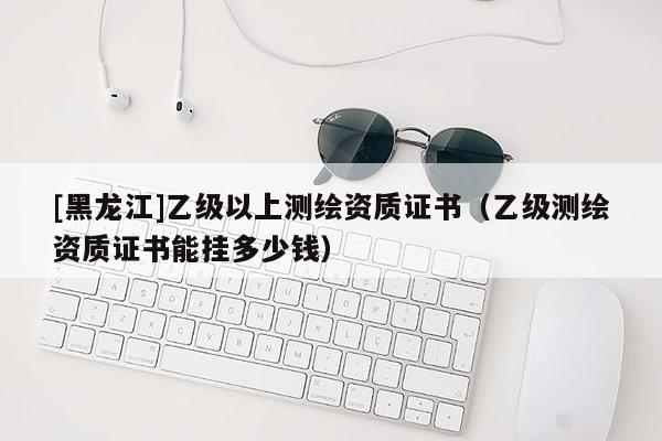 [黑龍江]乙級以上測繪資質證書（乙級測繪資質證書能掛多少錢）