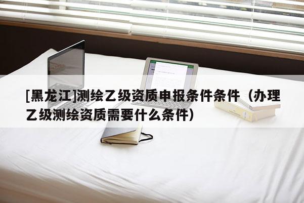 [黑龍江]測(cè)繪乙級(jí)資質(zhì)申報(bào)條件條件（辦理乙級(jí)測(cè)繪資質(zhì)需要什么條件）