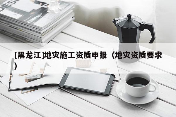 [黑龍江]地災(zāi)施工資質(zhì)申報(bào)（地災(zāi)資質(zhì)要求）