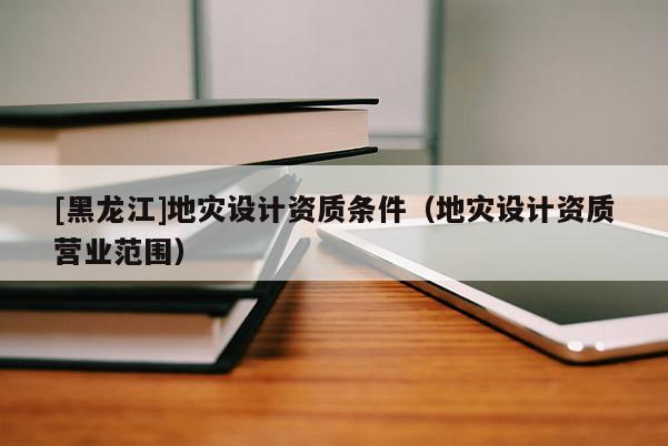 [黑龍江]地災設計資質條件（地災設計資質營業范圍）