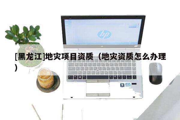 [黑龍江]地災項目資質（地災資質怎么辦理）