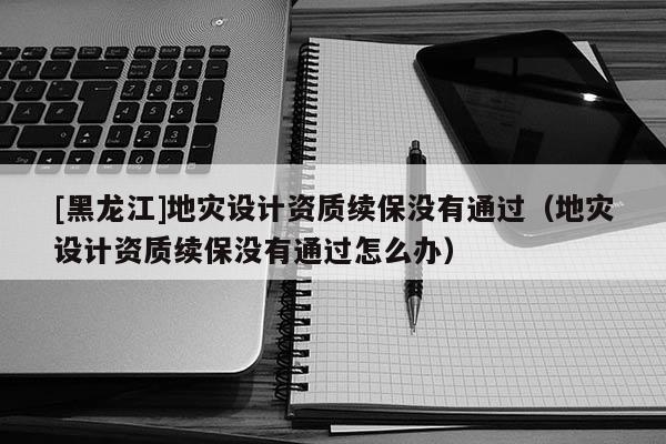 [黑龍江]地災(zāi)設(shè)計(jì)資質(zhì)續(xù)保沒有通過（地災(zāi)設(shè)計(jì)資質(zhì)續(xù)保沒有通過怎么辦）