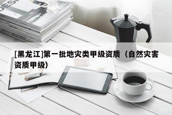 [黑龍江]第一批地災(zāi)類甲級資質(zhì)（自然災(zāi)害資質(zhì)甲級）