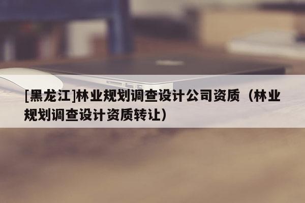 [黑龍江]林業規劃調查設計公司資質（林業規劃調查設計資質轉讓）