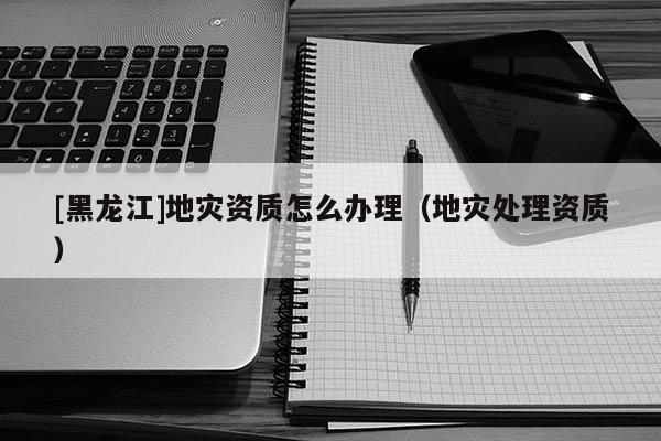 [黑龍江]地災資質怎么辦理（地災處理資質）