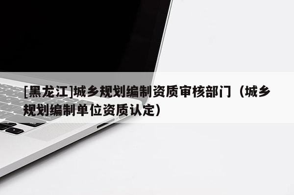 [黑龍江]城鄉規劃編制資質審核部門（城鄉規劃編制單位資質認定）