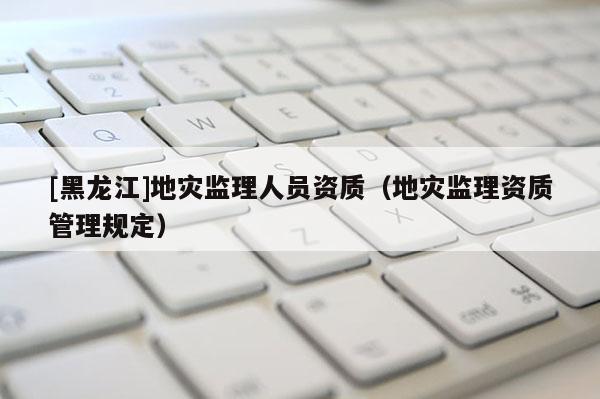 [黑龍江]地災(zāi)監(jiān)理人員資質(zhì)（地災(zāi)監(jiān)理資質(zhì)管理規(guī)定）