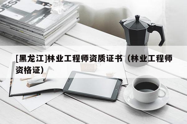 [黑龍江]林業(yè)工程師資質(zhì)證書（林業(yè)工程師資格證）