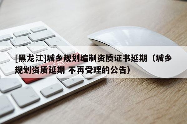 [黑龍江]城鄉規劃編制資質證書延期（城鄉規劃資質延期 不再受理的公告）
