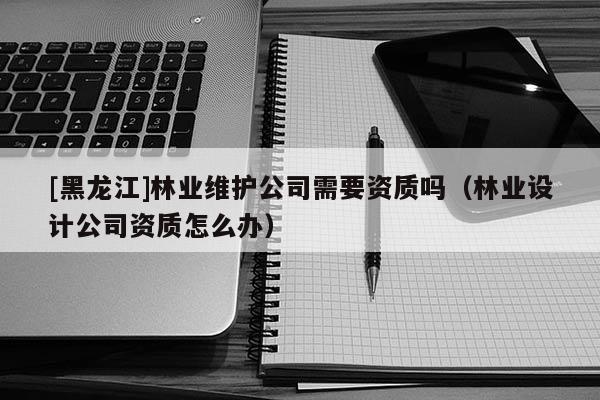 [黑龍江]林業維護公司需要資質嗎（林業設計公司資質怎么辦）