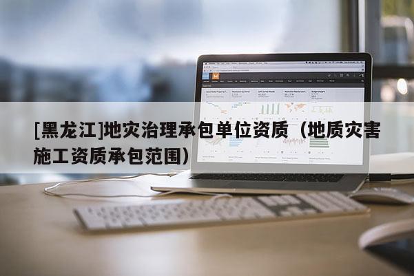 [黑龍江]地災治理承包單位資質（地質災害施工資質承包范圍）