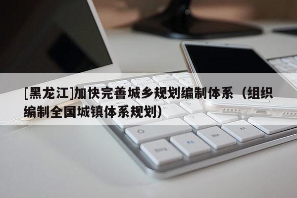 [黑龍江]加快完善城鄉規劃編制體系（組織編制全國城鎮體系規劃）