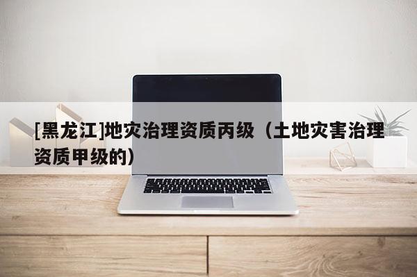 [黑龍江]地災(zāi)治理資質(zhì)丙級(jí)（土地災(zāi)害治理資質(zhì)甲級(jí)的）