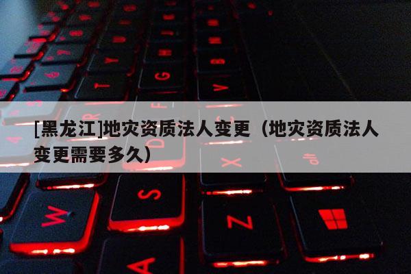 [黑龍江]地災資質法人變更（地災資質法人變更需要多久）