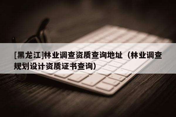 [黑龍江]林業調查資質查詢地址（林業調查規劃設計資質證書查詢）