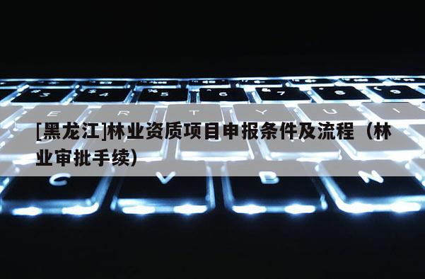 [黑龍江]林業(yè)資質(zhì)項目申報條件及流程（林業(yè)審批手續(xù)）