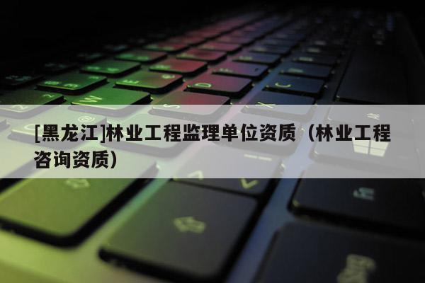 [黑龍江]林業工程監理單位資質（林業工程咨詢資質）