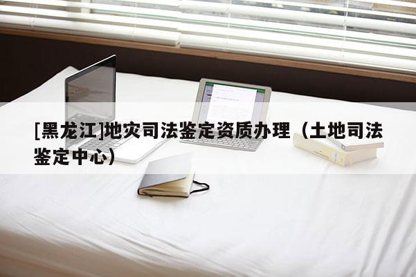 [黑龍江]地災(zāi)司法鑒定資質(zhì)辦理（土地司法鑒定中心）