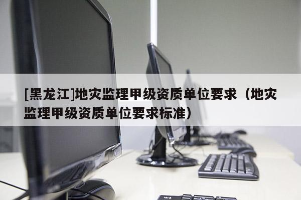 [黑龍江]地災監理甲級資質單位要求（地災監理甲級資質單位要求標準）