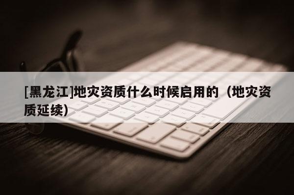 [黑龍江]地災資質什么時候啟用的（地災資質延續）
