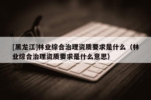 [黑龍江]林業綜合治理資質要求是什么（林業綜合治理資質要求是什么意思）