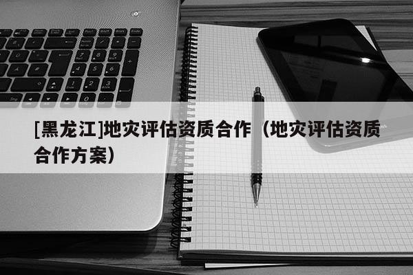 [黑龍江]地災評估資質合作（地災評估資質合作方案）
