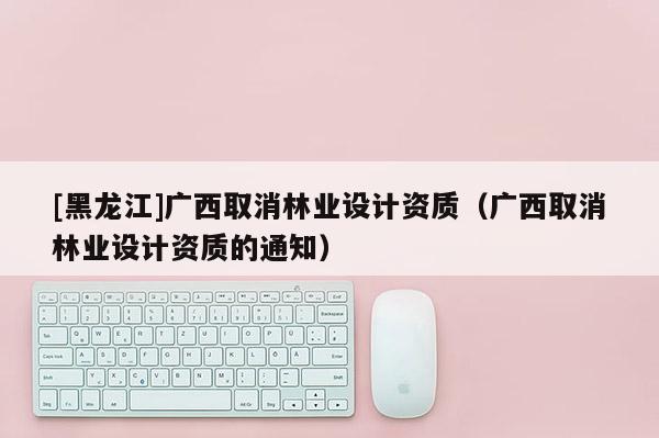 [黑龍江]廣西取消林業設計資質（廣西取消林業設計資質的通知）