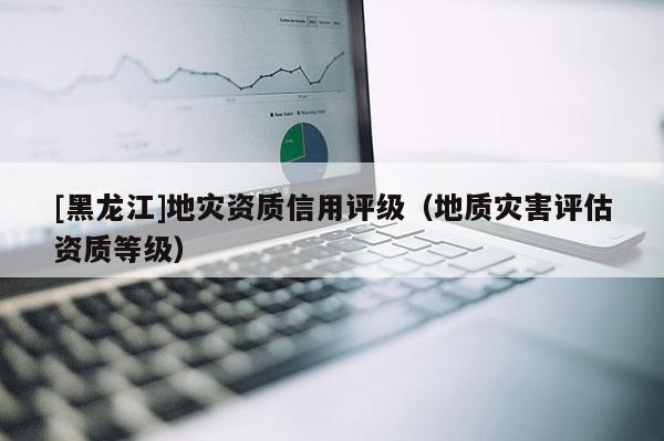 [黑龍江]地災資質信用評級（地質災害評估資質等級）