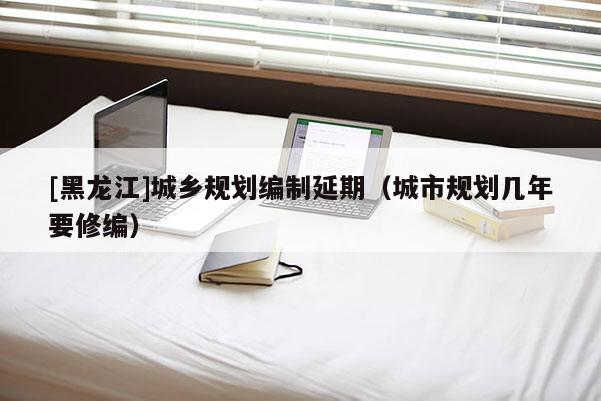 [黑龍江]城鄉規劃編制延期（城市規劃幾年要修編）